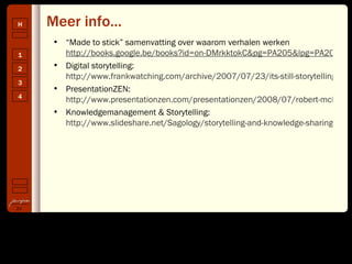 Meer info… “ Made to stick” samenvatting over waarom verhalen werken  http://books.google.be/books?id=on-DMrkktokC&pg=PA205&lpg=PA205&dq=%22verhalen+vertellen%22&source=web&ots=F8MHygVLTQ&sig=9LFTXdX9bSW6sZGUV-uunmCmMFE&hl=nl&sa=X&oi=book_result&resnum=8&ct=result#PPA14,M1 Digital storytelling:  http://www.frankwatching.com/archive/2007/07/23/its-still-storytelling/ PresentationZEN:  http://www.presentationzen.com/presentationzen/2008/07/robert-mckee-on-the-power-of-story.html Knowledgemanagement & Storytelling:  http://www.slideshare.net/Sagology/storytelling-and-knowledge-sharing-presentation 
