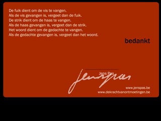 bedankt www.jenspas.be www.dekrachtvanontmoetingen.be De fuik dient om de vis te vangen. Als de vis gevangen is, vergeet dan de fuik. De strik dient om de haas te vangen. Als de haas gevangen is, vergeet dan de strik. Het woord dient om de gedachte te vangen. Als de gedachte gevangen is, vergeet dan het woord.  