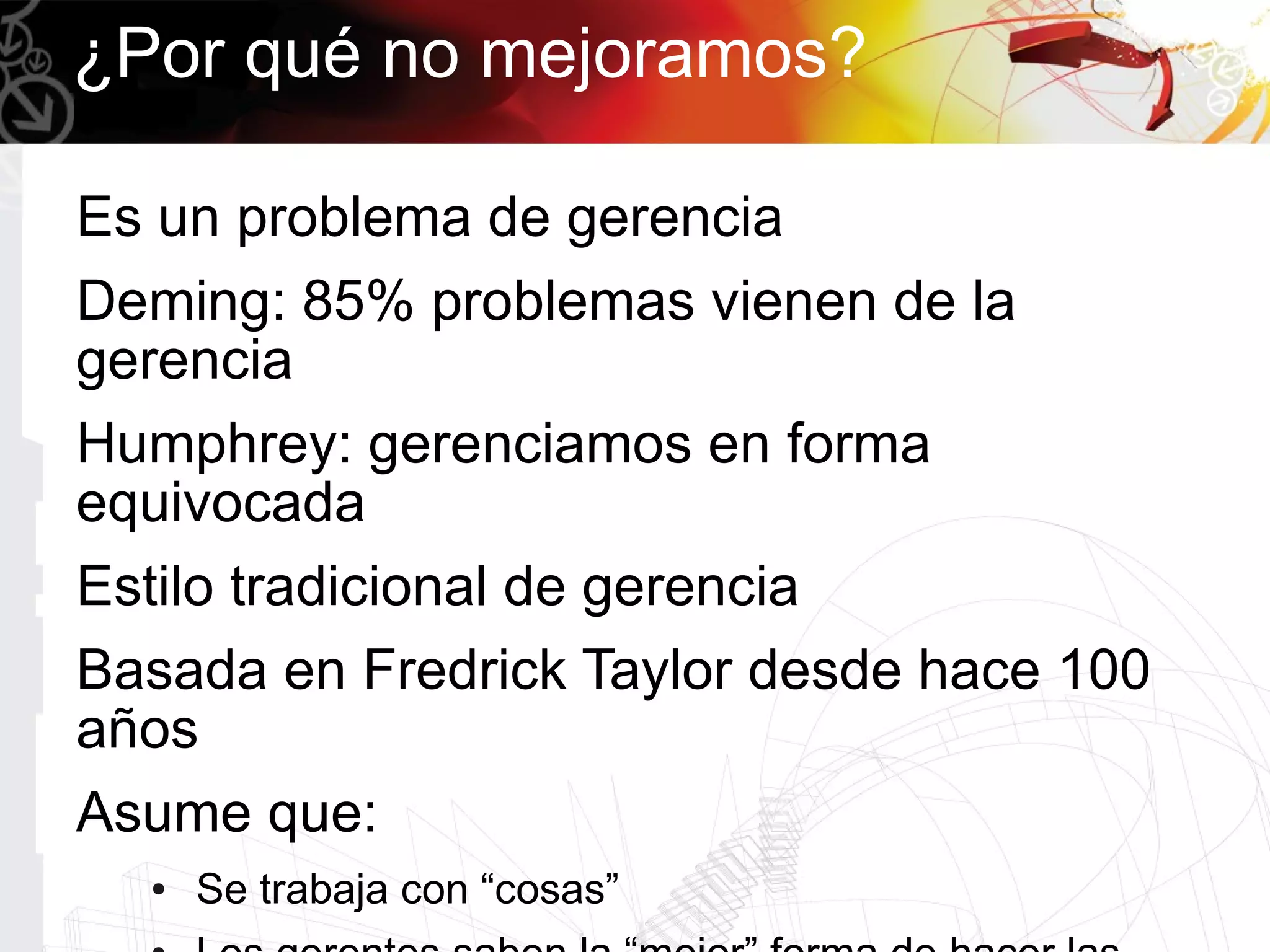 ¿Por qué no mejoramos?

Es un problema de gerencia
Deming: 85% problemas vienen de la
gerencia
Humphrey: gerenciamos en forma
equivocada
Estilo tradicional de gerencia
Basada en Fredrick Taylor desde hace 100
años
Asume que:
  ●   Se trabaja con “cosas”
 
