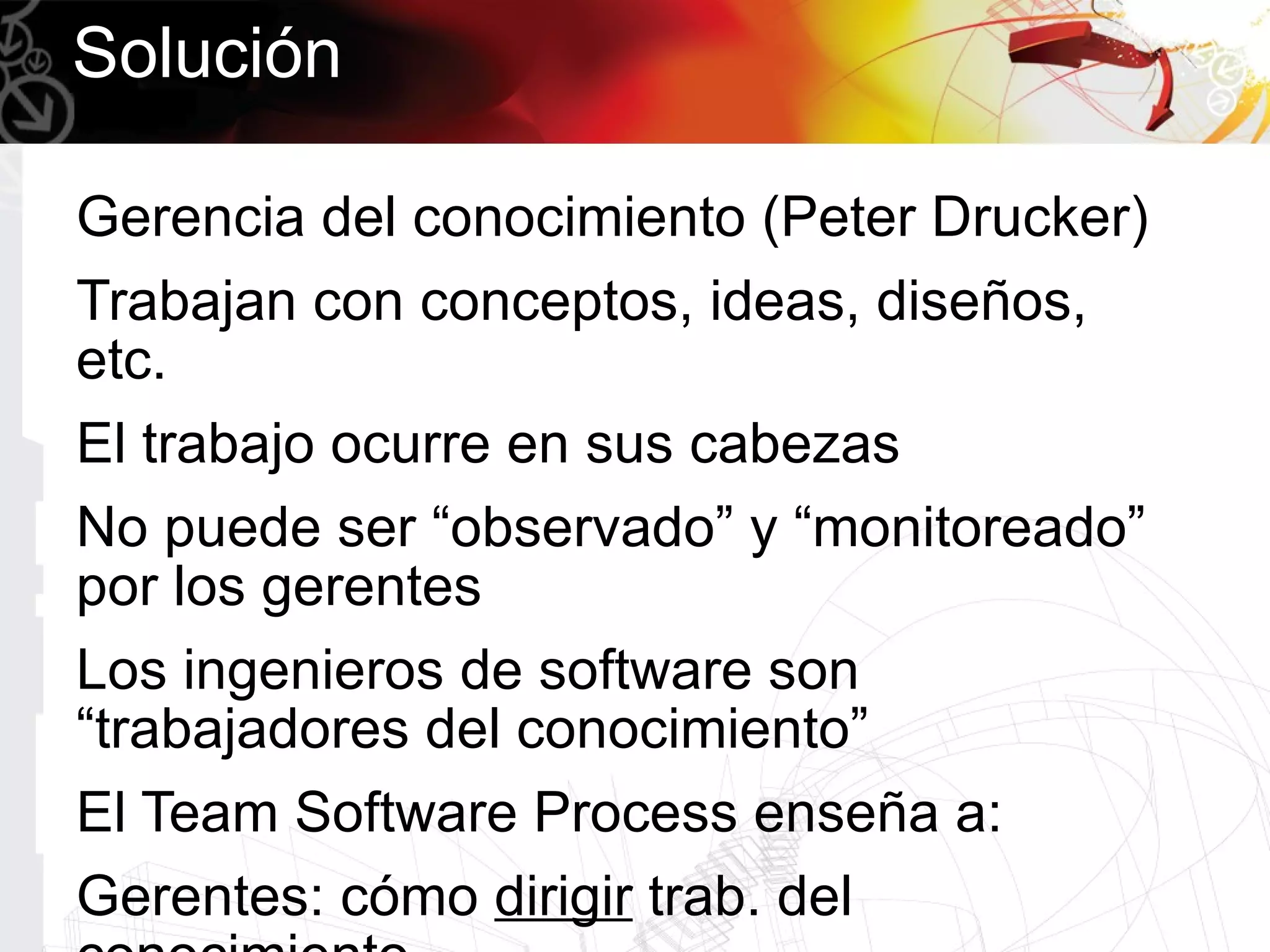 Solución

Gerencia del conocimiento (Peter Drucker)
Trabajan con conceptos, ideas, diseños,
etc.
El trabajo ocurre en sus cabezas
No puede ser “observado” y “monitoreado”
por los gerentes
Los ingenieros de software son
“trabajadores del conocimiento”
El Team Software Process enseña a:
Gerentes: cómo dirigir trab. del
 