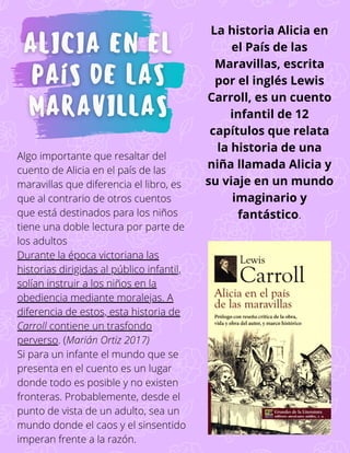 Algo importante que resaltar del
cuento de Alicia en el país de las
maravillas que diferencia el libro, es
que al contrario de otros cuentos
que está destinados para los niños
tiene una doble lectura por parte de
los adultos
Durante la época victoriana las
historias dirigidas al público infantil,
solían instruir a los niños en la
obediencia mediante moralejas. A
diferencia de estos, esta historia de
Carroll contiene un trasfondo
perverso. (Marián Ortiz 2017)
Si para un infante el mundo que se
presenta en el cuento es un lugar
donde todo es posible y no existen
fronteras. Probablemente, desde el
punto de vista de un adulto, sea un
mundo donde el caos y el sinsentido
imperan frente a la razón.
La historia Alicia en
el País de las
Maravillas, escrita
por el inglés Lewis
Carroll, es un cuento
infantil de 12
capítulos que relata
la historia de una
niña llamada Alicia y
su viaje en un mundo
imaginario y
fantástico.
 
