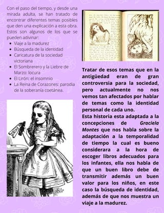 Viaje a la madurez
Búsqueda de la identidad
Caricatura de la sociedad
victoriana
El Sombrerero y la Liebre de
Marzo: locura
El Lirón: el insomnio
La Reina de Corazones: parodia
de la soberanía coetánea.
Con el paso del tiempo, y desde una
mirada adulta, se han tratado de
encontrar diferentes temas posibles
que den una explicación a esta obra.
Estos son algunos de los que se
pueden adivinar:
Tratar de esos temas que en la
antigüedad eran de gran
controversia para la sociedad,
pero actualmente no nos
vemos tan afectados por hablar
de temas como la identidad
personal de cada uno.
Esta historia esta adaptada a la
concepciones de Graciela
Montes que nos habla sobre la
adaptación a la temporalidad
de tiempo la cual es bueno
considerara a la hora de
escoger libros adecuados para
los infantes, ella nos habla de
que un buen libro debe de
transmitir además un buen
valor para los niños, en este
caso la búsqueda de identidad,
además de que nos muestra un
viaje a la madurez.
 