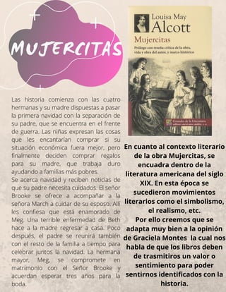 MUJERCITAS
En cuanto al contexto literario
de la obra Mujercitas, se
encuadra dentro de la
literatura americana del siglo
XIX. En esta época se
sucedieron movimientos
literarios como el simbolismo,
el realismo, etc.
Por ello creemos que se
adapta muy bien a la opinión
de Graciela Montes la cual nos
habla de que los libros deben
de trasmitiros un valor o
sentimiento para poder
sentirnos identificados con la
historia.
Las historia comienza con las cuatro
hermanas y su madre dispuestas a pasar
la primera navidad con la separación de
su padre, que se encuentra en el frente
de guerra. Las niñas expresan las cosas
que les encantarían comprar si su
situación económica fuera mejor, pero
finalmente deciden comprar regalos
para su madre, que trabaja duro
ayudando a familias más pobres.
Se acerca navidad y reciben noticias de
que su padre necesita cuidados. El señor
Brooke se ofrece a acompañar a la
señora March a cuidar de su esposo. Allí
les confiesa que está enamorado de
Meg. Una terrible enfermedad de Beth
hace a la madre regresar a casa. Poco
después, el padre se reunirá también
con el resto de la familia a tiempo para
celebrar juntos la navidad. La hermana
mayor, Meg, se compromete en
matrimonio con el Señor Brooke y
acuerdan esperar tres años para la
boda.
 