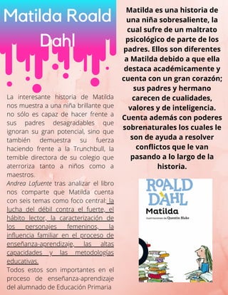 La interesante historia de Matilda
nos muestra a una niña brillante que
no sólo es capaz de hacer frente a
sus padres desagradables que
ignoran su gran potencial, sino que
también demuestra su fuerza
haciendo frente a la Trunchbull, la
temible directora de su colegio que
aterroriza tanto a niños como a
maestros.
Andrea Lafuente tras analizar el libro
nos comparte que Matilda cuenta
con seis temas como foco central: la
lucha del débil contra el fuerte, el
hábito lector, la caracterización de
los personajes femeninos, la
influencia familiar en el proceso de
enseñanza-aprendizaje, las altas
capacidades y las metodologías
educativas.
Todos estos son importantes en el
proceso de enseñanza-aprendizaje
del alumnado de Educación Primaria
Matilda Roald
Dahl
Matilda es una historia de
una niña sobresaliente, la
cual sufre de un maltrato
psicológico de parte de los
padres. Ellos son diferentes
a Matilda debido a que ella
destaca académicamente y
cuenta con un gran corazón;
sus padres y hermano
carecen de cualidades,
valores y de inteligencia.
Cuenta además con poderes
sobrenaturales los cuales le
son de ayuda a resolver
conflictos que le van
pasando a lo largo de la
historia.
 