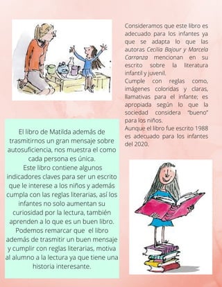 El libro de Matilda además de
trasmitirnos un gran mensaje sobre
autosuficiencia, nos muestra el como
cada persona es única.
Este libro contiene algunos
indicadores claves para ser un escrito
que le interese a los niños y además
cumpla con las reglas literarias, así los
infantes no solo aumentan su
curiosidad por la lectura, también
aprenden a lo que es un buen libro.
Podemos remarcar que el libro
además de trasmitir un buen mensaje
y cumplir con reglas literarias, motiva
al alumno a la lectura ya que tiene una
historia interesante.
Consideramos que este libro es
adecuado para los infantes ya
que se adapta lo que las
autoras Cecilia Bajour y Marcela
Carranza mencionan en su
escrito sobre la literatura
infantil y juvenil.
Cumple con reglas como,
imágenes coloridas y claras,
llamativas para el infante; es
apropiada según lo que la
sociedad considera “bueno”
para los niños.
Aunque el libro fue escrito 1988
es adecuado para los infantes
del 2020.
 