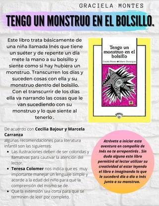 TENGO UN MONSTRUO EN EL BOLSILLO.TENGO UN MONSTRUO EN EL BOLSILLO.
GRAC I E L A M O NTES
Este libro trata básicamente de
una niña llamada Inés que tiene
un suéter y de repente un día
mete la mano a su bolsillo y
siente como si hay hubiera un
monstruo. Transcurren los días y
suceden cosas con ella y su
monstruo dentro del bolsillo.
Con el transcurrir de los días
ella va narrando las cosas que le
van sucediendo con su
monstruo y lo que siente al
tenerlo .
Las ilustraciones deben de ser coloridas y
llamativas para cautivar la atención del
lector.
Teresa Colomer nos indica que es muy
importante manejar un lenguaje simple y
acorde a la edad del niño para que la
comprensión del mismo se de.
Que la extensión sea corta para que se
terminen de leer por completo.
De acuerdo con Cecilia Bajour y Marcela
Carranza
algunas recomendaciones para literatura
infantil son las siguientes:
Atrévete a iniciar esta
aventura en compañía de
Inés no te arrepentirás . Sin
duda alguna este libro
permitirá al lector utilizar su
creatividad al estar leyendo
el libro e imaginando lo que
le sucederá día a día a Inés
junto a su monstruo.
 