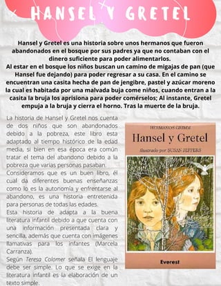 H A N S E L Y G R E T E L
Hansel y Gretel es una historia sobre unos hermanos que fueron
abandonados en el bosque por sus padres ya que no contaban con el
dinero suficiente para poder alimentarlos.
Al estar en el bosque los niños buscan un camino de migajas de pan (que
Hansel fue dejando) para poder regresar a su casa. En el camino se
encuentran una casita hecha de pan de jengibre, pastel y azúcar moreno
la cual es habitada por una malvada buja come niños, cuando entran a la
casita la bruja los aprisiona para poder comérselos; Al instante, Gretel
empuja a la bruja y cierra el horno. Tras la muerte de la bruja.
La historia de Hansel y Gretel nos cuenta
de dos niños que son abandonados
debido a la pobreza, este libro esta
adaptado al tiempo histórico de la edad
media, si bien en esa época era común
tratar el tema del abandono debido a la
pobreza que varias personas pasaban.
Consideramos que es un buen libro, él
cual da diferentes buenas enseñanzas
como lo es la autonomía y enfrentarse al
abandono, es una historia entretenida
para personas de todas las edades.
Esta historia de adapta a la buena
literatura infantil debido a que cuenta con
una información presentada clara y
sencilla, además que cuenta con imágenes
llamativas para los infantes (Marcela
Carranza).
Según Teresa Colomer señala El lenguaje
debe ser simple. Lo que se exige en la
literatura infantil es la elaboración de un
texto simple.
 
