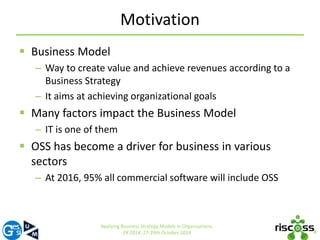 Motivation 
 Business Model 
– Way to create value and achieve revenues according to a 
Business Strategy 
– It aims at achieving organizational goals 
 Many factors impact the Business Model 
– IT is one of them 
 OSS has become a driver for business in various 
sectors 
– At 2016, 95% all commercial software will include OSS 
3 
Applying Business Strategy Models in Organizations. 
ER 2014, 27-29th October 2014 
 