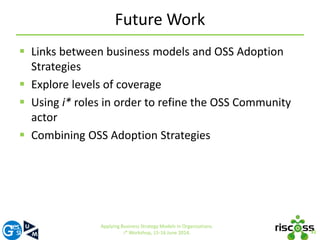 Future Work 
 Links between business models and OSS Adoption 
Strategies 
 Explore levels of coverage 
 Using i* roles in order to refine the OSS Community 
actor 
 Combining OSS Adoption Strategies 
31 
Applying Business Strategy Models in Organizations. 
i* Workshop, 15-16 June 2014. 
 