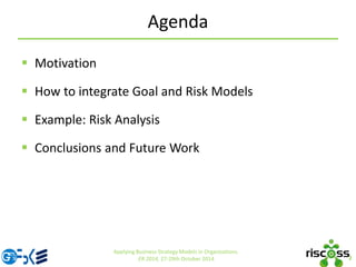Agenda
 Motivation
 How to integrate Goal and Risk Models
 Example: Risk Analysis
 Conclusions and Future Work
2
Applying Business Strategy Models in Organizations.
ER 2014, 27-29th October 2014
 
