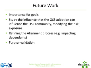 Future Work
 Importance for goals
 Study the influence that the OSS adoption can
influence the OSS community, modifying the risk
exposure
 Refining the Alignment process (e.g. impacting
dependums)
 Further validation
35
Applying Business Strategy Models in Organizations.
i* Workshop, 15-16 June 2014.
 