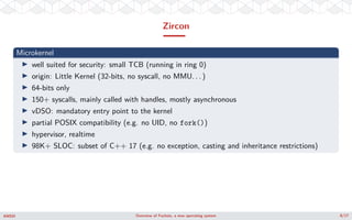 Zircon
Microkernel
well suited for security: small TCB (running in ring 0)
origin: Little Kernel (32-bits, no syscall, no ...