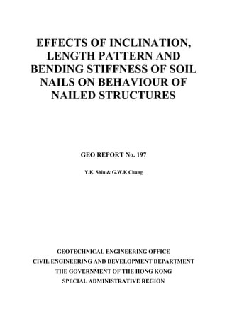 EFFECTS OF INCLINATION,
LENGTH PATTERN AND
BENDING STIFFNESS OF SOIL
NAILS ON BEHAVIOUR OF
NAILED STRUCTURES
GEO REPORT No. 197
Y.K. Shiu & G.W.K Chang
GEOTECHNICAL ENGINEERING OFFICE
CIVIL ENGINEERING AND DEVELOPMENT DEPARTMENT
THE GOVERNMENT OF THE HONG KONG
SPECIAL ADMINISTRATIVE REGION
 