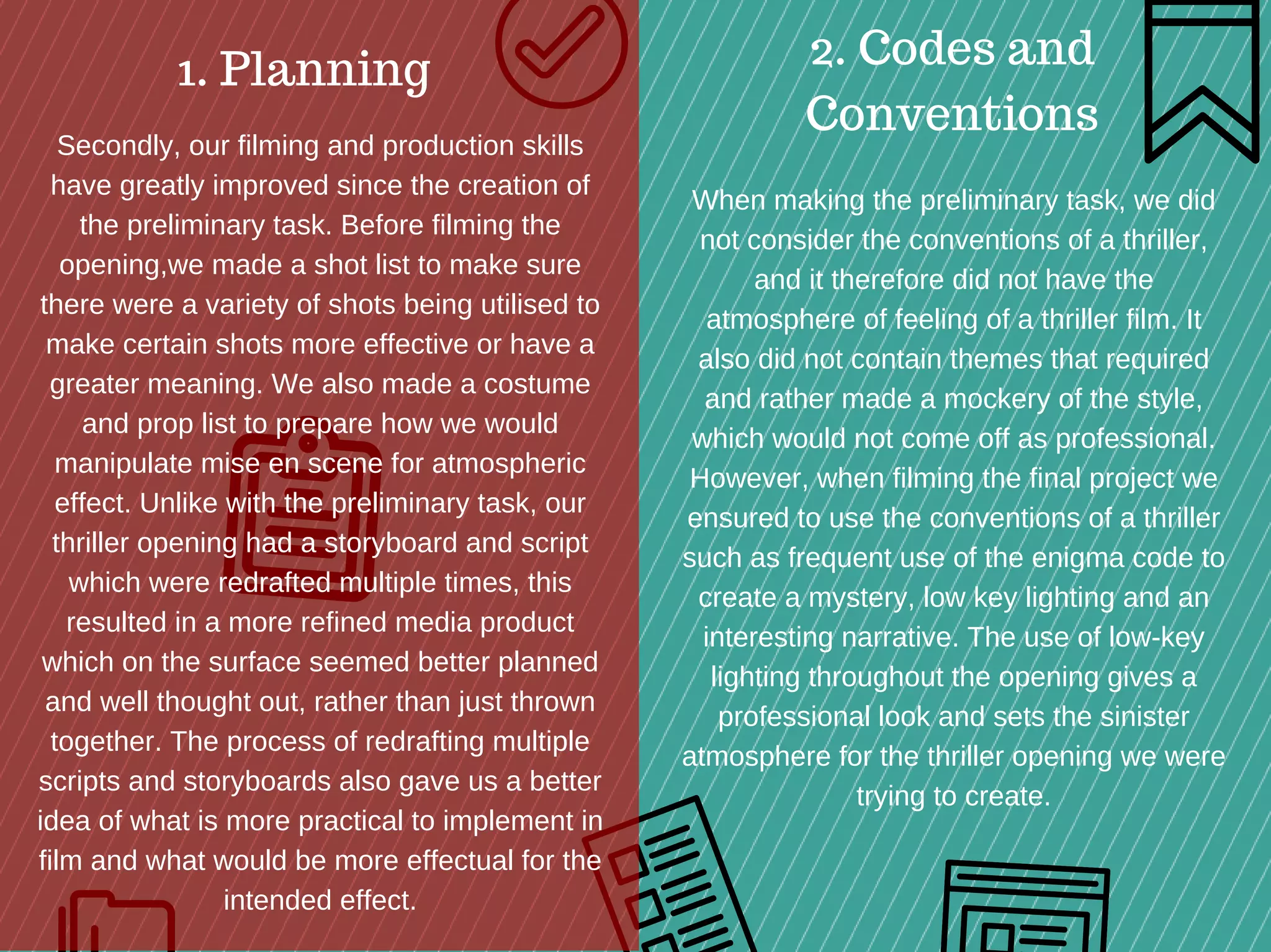 1. Planning 2. Codes and
Conventions
Secondly, our filming and production skills
have greatly improved since the creation of
the preliminary task. Before filming the
opening,we made a shot list to make sure
there were a variety of shots being utilised to
make certain shots more effective or have a
greater meaning. We also made a costume
and prop list to prepare how we would
manipulate mise en scene for atmospheric
effect. Unlike with the preliminary task, our
thriller opening had a storyboard and script
which were redrafted multiple times, this
resulted in a more refined media product
which on the surface seemed better planned
and well thought out, rather than just thrown
together. The process of redrafting multiple
scripts and storyboards also gave us a better
idea of what is more practical to implement in
film and what would be more effectual for the
intended effect.
When making the preliminary task, we did
not consider the conventions of a thriller,
and it therefore did not have the
atmosphere of feeling of a thriller film. It
also did not contain themes that required
and rather made a mockery of the style,
which would not come off as professional.
However, when filming the final project we
ensured to use the conventions of a thriller
such as frequent use of the enigma code to
create a mystery, low key lighting and an
interesting narrative. The use of low­key
lighting throughout the opening gives a
professional look and sets the sinister
atmosphere for the thriller opening we were
trying to create.
 