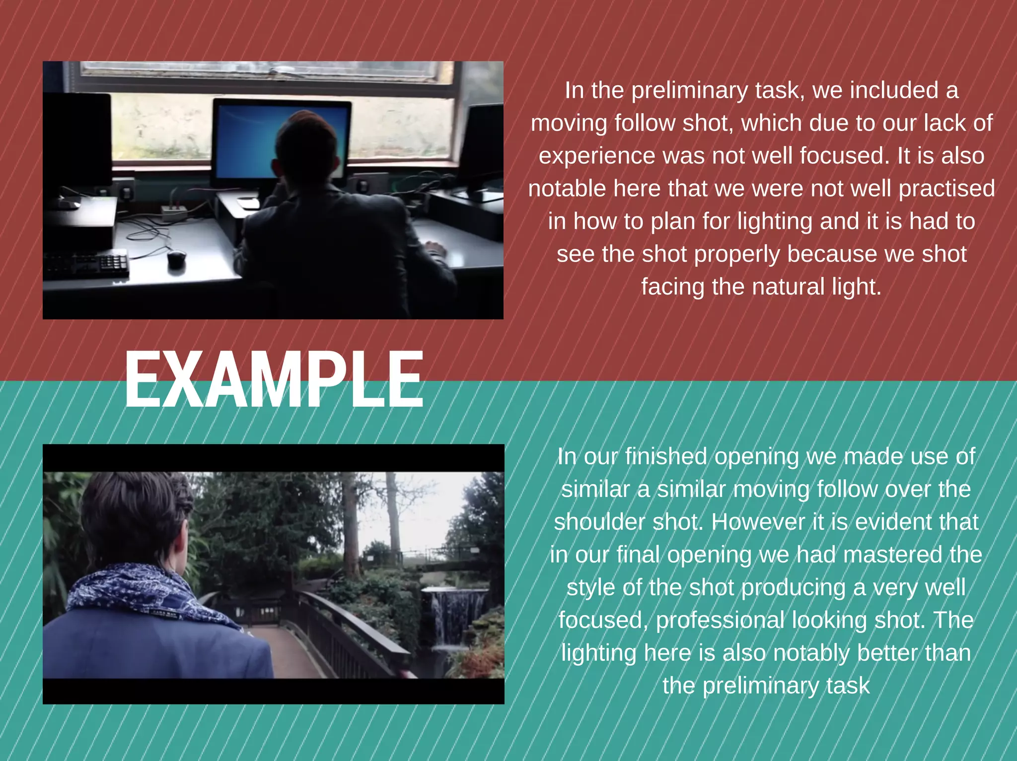 In the preliminary task, we included a
moving follow shot, which due to our lack of
experience was not well focused. It is also
notable here that we were not well practised
in how to plan for lighting and it is had to
see the shot properly because we shot
facing the natural light.
In our finished opening we made use of
similar a similar moving follow over the
shoulder shot. However it is evident that
in our final opening we had mastered the
style of the shot producing a very well
focused, professional looking shot. The
lighting here is also notably better than
the preliminary task
EXAMPLE
 