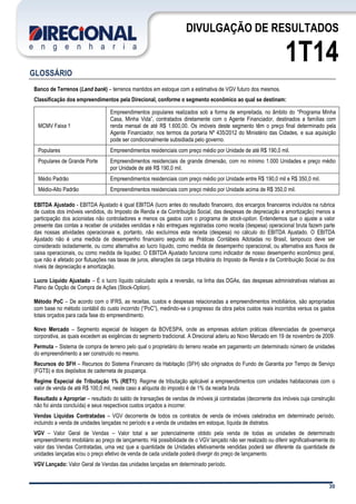 30
DIVULGAÇÃO DE RESULTADOS
1T14
GLOSSÁRIO
Banco de Terrenos (Land bank) – terrenos mantidos em estoque com a estimativa de VGV futuro dos mesmos.
Classificação dos empreendimentos pela Direcional, conforme o segmento econômico ao qual se destinam:
MCMV Faixa 1
Empreendimentos populares realizados sob a forma de empreitada, no âmbito do “Programa Minha
Casa, Minha Vida”, contratados diretamente com o Agente Financiador, destinados a famílias com
renda mensal de até R$ 1.600,00. Os imóveis deste segmento têm o preço final determinado pela
Agente Financiador, nos termos da portaria Nº 435/2012 do Ministério das Cidades, e sua aquisição
pode ser condicionalmente subsidiada pelo governo.
Populares Empreendimentos residenciais com preço médio por Unidade de até R$ 190,0 mil.
Populares de Grande Porte Empreendimentos residenciais de grande dimensão, com no mínimo 1.000 Unidades e preço médio
por Unidade de até R$ 190,0 mil.
Médio Padrão Empreendimentos residenciais com preço médio por Unidade entre R$ 190,0 mil e R$ 350,0 mil.
Médio-Alto Padrão Empreendimentos residenciais com preço médio por Unidade acima de R$ 350,0 mil.
EBITDA Ajustado - EBITDA Ajustado é igual EBITDA (lucro antes do resultado financeiro, dos encargos financeiros incluídos na rubrica
de custos dos imóveis vendidos, do Imposto de Renda e da Contribuição Social, das despesas de depreciação e amortização) menos a
participação dos acionistas não controladores e menos os gastos com o programa de stock-option. Entendemos que o ajuste a valor
presente das contas a receber de unidades vendidas e não entregues registradas como receita (despesa) operacional bruta fazem parte
das nossas atividades operacionais e, portanto, não excluímos esta receita (despesa) no cálculo do EBITDA Ajustado. O EBITDA
Ajustado não é uma medida de desempenho financeiro segundo as Práticas Contábeis Adotadas no Brasil, tampouco deve ser
considerado isoladamente, ou como alternativa ao lucro líquido, como medida de desempenho operacional, ou alternativa aos fluxos de
caixa operacionais, ou como medida de liquidez. O EBITDA Ajustado funciona como indicador de nosso desempenho econômico geral,
que não é afetado por flutuações nas taxas de juros, alterações da carga tributária do Imposto de Renda e da Contribuição Social ou dos
níveis de depreciação e amortização.
Lucro Líquido Ajustado – É o lucro líquido calculado após a reversão, na linha das DGAs, das despesas administrativas relativas ao
Plano de Opção de Compra de Ações (Stock-Option).
Método PoC – De acordo com o IFRS, as receitas, custos e despesas relacionadas a empreendimentos imobiliários, são apropriadas
com base no método contábil do custo incorrido (“PoC”), medindo-se o progresso da obra pelos custos reais incorridos versus os gastos
totais orçados para cada fase do empreendimento.
Novo Mercado – Segmento especial de listagem da BOVESPA, onde as empresas adotam práticas diferenciadas de governança
corporativa, as quais excedem as exigências do segmento tradicional. A Direcional aderiu ao Novo Mercado em 19 de novembro de 2009.
Permuta – Sistema de compra de terreno pelo qual o proprietário do terreno recebe em pagamento um determinado número de unidades
do empreendimento a ser construído no mesmo.
Recursos do SFH – Recursos do Sistema Financeiro da Habitação (SFH) são originados do Fundo de Garantia por Tempo de Serviço
(FGTS) e dos depósitos de caderneta de poupança.
Regime Especial de Tributação 1% (RET1): Regime de tributação aplicável a empreendimentos com unidades habitacionais com o
valor de venda de até R$ 100,0 mil, neste caso a alíquota do imposto é de 1% da receita bruta.
Resultado a Apropriar – resultado do saldo de transações de vendas de imóveis já contratadas (decorrente dos imóveis cuja construção
não foi ainda concluída) e seus respectivos custos orçados a incorrer.
Vendas Líquidas Contratadas – VGV decorrente de todos os contratos de venda de imóveis celebrados em determinado período,
incluindo a venda de unidades lançadas no período e a venda de unidades em estoque, líquida de distratos.
VGV – Valor Geral de Vendas – Valor total a ser potencialmente obtido pela venda de todas as unidades de determinado
empreendimento imobiliário ao preço de lançamento. Há possibilidade de o VGV lançado não ser realizado ou diferir significativamente do
valor das Vendas Contratadas, uma vez que a quantidade de Unidades efetivamente vendidas poderá ser diferente da quantidade de
unidades lançadas e/ou o preço efetivo de venda de cada unidade poderá divergir do preço de lançamento.
VGV Lançado: Valor Geral de Vendas das unidades lançadas em determinado período.
 