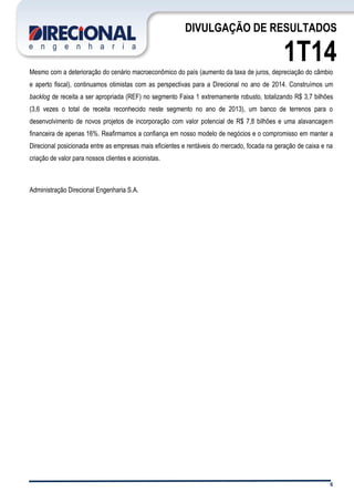 6
DIVULGAÇÃO DE RESULTADOS
1T14Mesmo com a deterioração do cenário macroeconômico do país (aumento da taxa de juros, depreciação do câmbio
e aperto fiscal), continuamos otimistas com as perspectivas para a Direcional no ano de 2014. Construímos um
backlog de receita a ser apropriada (REF) no segmento Faixa 1 extremamente robusto, totalizando R$ 3,7 bilhões
(3,6 vezes o total de receita reconhecido neste segmento no ano de 2013), um banco de terrenos para o
desenvolvimento de novos projetos de incorporação com valor potencial de R$ 7,8 bilhões e uma alavancagem
financeira de apenas 16%. Reafirmamos a confiança em nosso modelo de negócios e o compromisso em manter a
Direcional posicionada entre as empresas mais eficientes e rentáveis do mercado, focada na geração de caixa e na
criação de valor para nossos clientes e acionistas.
Administração Direcional Engenharia S.A.
 