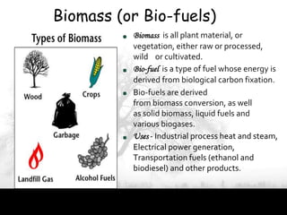 Biomass (or Bio-fuels)
          Biomass is all plant material, or
          vegetation, either raw or processed,
          wild or cultivated.
          Bio-fuel is a type of fuel whose energy is
          derived from biological carbon fixation.
          Bio-fuels are derived
          from biomass conversion, as well
          as solid biomass, liquid fuels and
          various biogases.
          Uses - Industrial process heat and steam,
          Electrical power generation,
          Transportation fuels (ethanol and
          biodiesel) and other products.
 