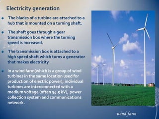Electricity generation
The blades of a turbine are attached to a
hub that is mounted on a turning shaft.

The shaft goes through a gear
transmission box where the turning
speed is increased.
The transmission box is attached to a
high speed shaft which turns a generator
that makes electricity
In a wind farm(which is a group of wind
turbines in the same location used for
production of electric power), individual
turbines are interconnected with a
medium voltage (often 34.5 kV), power
collection system and communications
network.

                                            wind farm
 