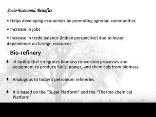 Socio-Economic Benefits
• Helps developing economies by promoting agrarian communities
• Increase in jobs
• Increase in trade balance (Indian perspective) due to lesser
dependence on foreign resources

 Bio-refinery
   A facility that integrates biomass conversion processes and
   equipment to produce fuels, power, and chemicals from biomass.

   Analogous to today's petroleum refineries

   It is based on the “Sugar Platform” and the “Thermo chemical
   Platform”
 