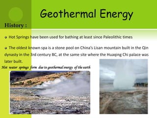 Geothermal Energy
 History :
    Hot Springs have been used for bathing at least since Paleolithic times

    The oldest known spa is a stone pool on China’s Lisan mountain built in the Qin
 dynasty in the 3rd century BC, at the same site where the Huaqing Chi palace was
 later built.
Hot water springs form due to geothermal energy of the earth
 