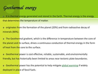 Geothermal energy
   it is thermal energy generated and stored in the Earth. Thermal energy is the energy
that determines the temperature of matter.

   originates from the formation of the planet (20%) and from radioactive decay of
minerals (80%).

   The Geothermal gradient, which is the difference in temperature between the core of
the planet and its surface, drives a continuous conduction of thermal energy in the form
of heat from the core to the surface.

   Geothermal power is cost effective, reliable, sustainable, and environmentally
friendly, but has historically been limited to areas near tectonic plate boundaries.

   Geothermal power has the potential to help mitigate global warming if widely
deployed in place of fossil fuels.
 