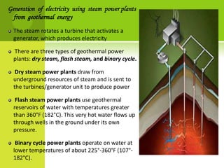 Generation of electricity using steam power plants
  from geothermal energy

  The steam rotates a turbine that activates a
  generator, which produces electricity

  There are three types of geothermal power
  plants: dry steam, flash steam, and binary cycle.

   Dry steam power plants draw from
  underground resources of steam and is sent to
  the turbines/generator unit to produce power

   Flash steam power plants use geothermal
  reservoirs of water with temperatures greater
  than 360°F (182°C). This very hot water flows up
  through wells in the ground under its own
  pressure.

   Binary cycle power plants operate on water at
  lower temperatures of about 225°-360°F (107°-
  182°C).
 