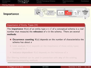 Introduction Filtering Method Filtered Conceptual Schema Experimentation Conclusions
Filtering Measures
Importance of Entity Types (Ψ)
The importance Ψ(e) of an entity type e ∈ E of a conceptual schema is a real
number that measures the relevance of e in the schema. There are several
methods:
Occurrence counting Ψ(e) depends on the number of characteristics the
schema has about e
Link analysis Ψ(e) depends on the importance of those entity types
connected to e
Instance-dependent Ψ(e) depends on the instances of e
Our ﬁltering method can be used in connection with any of the existing
importance-computing methods.
A. Villegas and A. Oliv´e ER 2010 November 3, 2010 14 / 28
Importance
 
