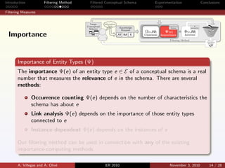 Introduction Filtering Method Filtered Conceptual Schema Experimentation Conclusions
Filtering Measures
Importance of Entity Types (Ψ)
The importance Ψ(e) of an entity type e ∈ E of a conceptual schema is a real
number that measures the relevance of e in the schema. There are several
methods:
Occurrence counting Ψ(e) depends on the number of characteristics the
schema has about e
Link analysis Ψ(e) depends on the importance of those entity types
connected to e
Instance-dependent Ψ(e) depends on the instances of e
Our ﬁltering method can be used in connection with any of the existing
importance-computing methods.
A. Villegas and A. Oliv´e ER 2010 November 3, 2010 14 / 28
Importance
 
