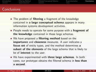 Introduction Filtering Method Filtered Conceptual Schema Experimentation Conclusions
Conclusions
The problem of ﬁltering a fragment of the knowledge
contained in a large conceptual schema appears in many
information systems development activities.
People needs to operate for some purpose with a fragment of
the knowledge contained in those large schemas.
We have proposed a ﬁltering method based on the
importance and closeness measures. A user indicates a
focus set of entity types, and the method determines a
subset of the elements of the large schema that is likely to
be of interest to the user.
We have experimented with three large schemas. In both
cases, our prototype obtains the ﬁltered schema in less than
a second.
A. Villegas and A. Oliv´e ER 2010 November 3, 2010 26 / 28
 