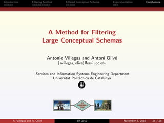 Introduction Filtering Method Filtered Conceptual Schema Experimentation Conclusions
A Method for Filtering
Large Conceptual Schemas
Antonio Villegas and Antoni Oliv´e
{avillegas, olive}@essi.upc.edu
Services and Information Systems Engineering Department
Universitat Polit`ecnica de Catalunya
A. Villegas and A. Oliv´e ER 2010 November 3, 2010 28 / 28
 