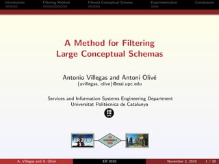 Introduction Filtering Method Filtered Conceptual Schema Experimentation Conclusions
A Method for Filtering
Large Conceptual Schemas
Antonio Villegas and Antoni Oliv´e
{avillegas, olive}@essi.upc.edu
Services and Information Systems Engineering Department
Universitat Polit`ecnica de Catalunya
A. Villegas and A. Oliv´e ER 2010 November 3, 2010 1 / 28
 