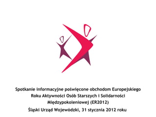 zasady wykorzystania funduszy
strukturalnych Unii
Europejskiej
Spotkanie informacyjne poświęcone obchodom Europejskiego
Roku Aktywności Osób Starszych i Solidarności
Międzypokoleniowej (ER2012)
Śląski Urząd Wojewódzki, 31 stycznia 2012 roku
 