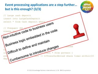 Event processing applications are a step further…
but is this enough? (3/3)
// Large cash deposit
insert into LargeCashDeposit
select * from Cash deposit where amount > 100,000
// Frequent (At least three) large cash deposits
create context AccountID partition by accountId on Cash deposit;
Context AccountID
Insert into FrequentLargeCashDeposits select count(*) from
LargeCashDeposit having count(*)>3;
// Frequent cash deposits followed by transfer abroad
Context AccountID
insert into SuspiciousAccount select * from pattern [
every f=FrequentCashDeposit -> t=TransferAbroad where timer.within(10
days)]

 