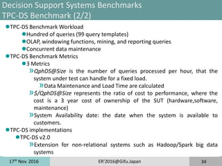 17th
Nov. 2016 ER'2016@Gifu.Japan 34
Decision Support Systems Benchmarks
TPC-DS Benchmark (2/2)
TPC-DS Benchmark Workload
Hundred of queries (99 query templates)
OLAP, windowing functions, mining, and reporting queries
Concurrent data maintenance
TPC-DS Benchmark Metrics
3 Metrics
»QphDS@Size is the number of queries processed per hour, that the
system under test can handle for a fixed load.
»Data Maintenance and Load Time are calculated
»$/QphDS@Size represents the ratio of cost to performance, where the
cost is a 3 year cost of ownership of the SUT (hardware,software,
maintenance)
»System Availability date: the date when the system is available to
customers.
TPC-DS implementations
TPC-DS v2.0
»Extension for non-relational systems such as Hadoop/Spark big data
systems
 