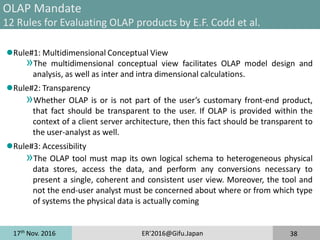 17th
Nov. 2016 ER'2016@Gifu.Japan 38
OLAP Mandate
12 Rules for Evaluating OLAP products by E.F. Codd et al.
Rule#1: Multidimensional Conceptual View
»The multidimensional conceptual view facilitates OLAP model design and
analysis, as well as inter and intra dimensional calculations.
Rule#2: Transparency
»Whether OLAP is or is not part of the user’s customary front-end product,
that fact should be transparent to the user. If OLAP is provided within the
context of a client server architecture, then this fact should be transparent to
the user-analyst as well.
Rule#3: Accessibility
»The OLAP tool must map its own logical schema to heterogeneous physical
data stores, access the data, and perform any conversions necessary to
present a single, coherent and consistent user view. Moreover, the tool and
not the end-user analyst must be concerned about where or from which type
of systems the physical data is actually coming
 