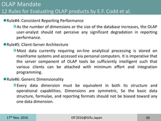 17th
Nov. 2016 ER'2016@Gifu.Japan 39
OLAP Mandate
12 Rules for Evaluating OLAP products by E.F. Codd et al.
Rule#4: Consistent Reporting Performance
»As the number of dimensions or the size of the database increases, the OLAP
user-analyst should not perceive any significant degradation in reporting
performance.
Rule#5: Client-Server Architecture
»Most data currently requiring on-line analytical processing is stored on
mainframe systems and accessed via personal computers. It is imperative that
the server component of OLAP tools be sufficiently intelligent such that
various clients can be attached with minimum effort and integration
programming.
Rule#6: Generic Dimensionality
»Every data dimension must be equivalent in both its structure and
operational capabilities. Dimensions are symmetric, So the basic data
structure, formulae, and reporting formats should not be biased toward any
one data dimension.
 