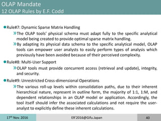 17th
Nov. 2016 ER'2016@Gifu.Japan 40
OLAP Mandate
12 OLAP Rules by E.F. Codd
Rule#7: Dynamic Sparse Matrix Handling
»The OLAP tools’ physical schema must adapt fully to the specific analytical
model being created to provide optimal sparse matrix handling.
»By adapting its physical data schema to the specific analytical model, OLAP
tools can empower user analysts to easily perform types of analysis which
previously have been avoided because of their perceived complexity.
Rule#8: Multi-User Support
»OLAP tools must provide concurrent access (retrieval and update), integrity,
and security.
Rule#9: Unrestricted Cross-dimensional Operations
»The various roll-up levels within consolidation paths, due to their inherent
hierarchical nature, represent in outline form, the majority of 1:1, 1:M, and
dependent relationships in an OLAP model or application. Accordingly, the
tool itself should infer the associated calculations and not require the user-
analyst to explicitly define these inherent calculations.
 