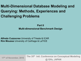 17th
Nov. 2016 ER'2016@Gifu.Japan 1
Multi-Dimensional Database Modeling and
Querying: Methods, Experiences and
Challenging Problems
Part II
Multi-dimensional Benchmark Design
Alfredo Cuzzocrea University of Trieste & ICAR
Rim Moussa University of Carthage & LaTICE
The 35th Intl. Conference on Conceptual Modeling
@ Gifu, JAPAN
17th
of November, 2016
 