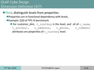17th
Nov. 2016 ER'2016@Gifu.Japan
Third, distinguish levels from properties.
Properties are in functional dependency with levels,
Example: Q10 of TPC-H benchmark
 For customer_dim, c_custkey is the level, and all of c_name,
c_acctbal, c_address, c_phone, c_comment
attributes are properties of c_custkey level.
# 19
OLAP Cube Design
Dimension Definition (3/7)
 