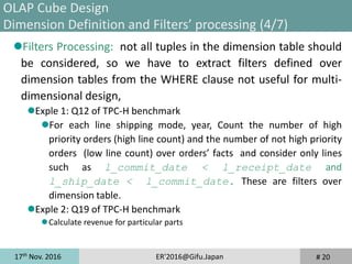 17th
Nov. 2016 ER'2016@Gifu.Japan
Filters Processing: not all tuples in the dimension table should
be considered, so we have to extract filters defined over
dimension tables from the WHERE clause not useful for multi-
dimensional design,
Exple 1: Q12 of TPC-H benchmark
For each line shipping mode, year, Count the number of high
priority orders (high line count) and the number of not high priority
orders (low line count) over orders’ facts and consider only lines
such as l_commit_date < l_receipt_date and
l_ship_date < l_commit_date. These are filters over
dimension table.
Exple 2: Q19 of TPC-H benchmark
Calculate revenue for particular parts
# 20
OLAP Cube Design
Dimension Definition and Filters’ processing (4/7)
 