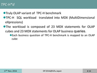17th
Nov. 2016 ER'2016@Gifu.Japan # 24
TPC-H*d
Truly OLAP variant of TPC-H benchmark
TPC-H SQL workload translated into MDX (MultiDimensional
eXpressions)
The workload is composed of 23 MDX statements for OLAP
cubes and 23 MDX statements for OLAP business queries.
Each business question of TPC-H benchmark is mapped to an OLAP
cube
 