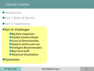 17th
Nov. 2016 ER'2016@Gifu.Japan 2
Tutorial Outline
Introduction
Part I: State-of-the-Art
Part II: Experiences
Part III: Challenges
Big Data Integration
Flexible Schema Model
Curse of dimensionality
Systems which scale-out
Intelligent Recommenders
Real-time OLAP
Advanced Visualization
Conclusion
 