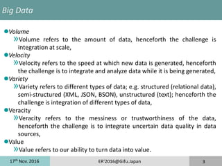 17th
Nov. 2016 ER'2016@Gifu.Japan 3
Big Data
Volume
»Volume refers to the amount of data, henceforth the challenge is
integration at scale,
Velocity
»Velocity refers to the speed at which new data is generated, henceforth
the challenge is to integrate and analyze data while it is being generated,
Variety
»Variety refers to different types of data; e.g. structured (relational data),
semi-structured (XML, JSON, BSON), unstructured (text); henceforth the
challenge is integration of different types of data,
Veracity
»Veracity refers to the messiness or trustworthiness of the data,
henceforth the challenge is to integrate uncertain data quality in data
sources,
Value
»Value refers to our ability to turn data into value.
 