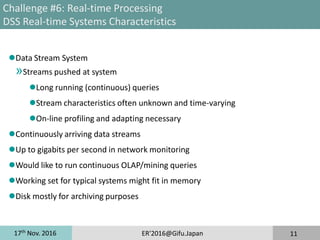 17th
Nov. 2016 ER'2016@Gifu.Japan 11
Challenge #6: Real-time Processing
DSS Real-time Systems Characteristics
Data Stream System
»Streams pushed at system
Long running (continuous) queries
Stream characteristics often unknown and time-varying
On-line profiling and adapting necessary
Continuously arriving data streams
Up to gigabits per second in network monitoring
Would like to run continuous OLAP/mining queries
Working set for typical systems might fit in memory
Disk mostly for archiving purposes
 