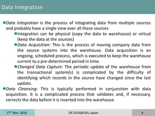 17th
Nov. 2016 ER'2016@Gifu.Japan 9
Data Integration
Data Integration is the process of integrating data from multiple sources
and probably have a single view over all these sources
Integration can be physical (copy the data to warehouse) or virtual
(keep the data at the sources)
Data Acquisition: This is the process of moving company data from
the source systems into the warehouse. Data acquisition is an
ongoing, scheduled process, which is executed to keep the warehouse
current to a pre-determined period in time.
Changed Data Capture: The periodic update of the warehouse from
the transactional system(s) is complicated by the difficulty of
identifying which records in the source have changed since the last
update.
Data Cleansing: This is typically performed in conjunction with data
acquisition. It is a complicated process that validates and, if necessary,
corrects the data before it is inserted into the warehouse
 