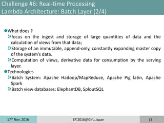 17th
Nov. 2016 ER'2016@Gifu.Japan 13
Challenge #6: Real-time Processing
Lambda Architecture: Batch Layer (2/4)
What does ?
»focus on the ingest and storage of large quantities of data and the
calculation of views from that data;
»Storage of an immutable, append-only, constantly expanding master copy
of the system’s data.
»Computation of views, derivative data for consumption by the serving
layer.
Technologies
»Batch System: Apache Hadoop/MapReduce, Apache Pig latin, Apache
Spark
»Batch view databases: ElephantDB, SploutSQL
 