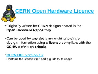 CERN Open Hardware Licence
●
Originally written for CERN designs hosted in the
Open Hardware Repository
●
Can be used by any designer wishing to share
design information using a license compliant with the
OSHW definition criteria.
●
CERN OHL version 1.2
Contains the license itself and a guide to its usage
 