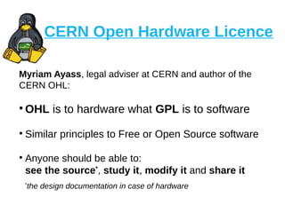 CERN Open Hardware Licence
Myriam Ayass, legal adviser at CERN and author of the
CERN OHL:
●
OHL is to hardware what GPL is to software
●
Similar principles to Free or Open Source software
●
Anyone should be able to:
see the source*
, study it, modify it and share it
*
the design documentation in case of hardware
 