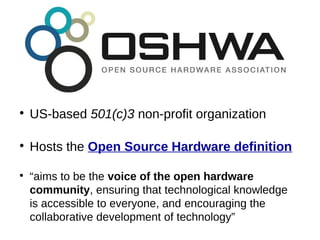 ●
US-based 501(c)3 non-profit organization
●
Hosts the Open Source Hardware definition
●
“aims to be the voice of the open hardware
community, ensuring that technological knowledge
is accessible to everyone, and encouraging the
collaborative development of technology”
 